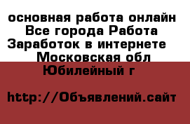 основная работа онлайн - Все города Работа » Заработок в интернете   . Московская обл.,Юбилейный г.